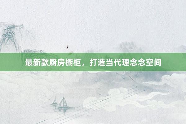 最新款厨房橱柜,打造当代理念念空间
